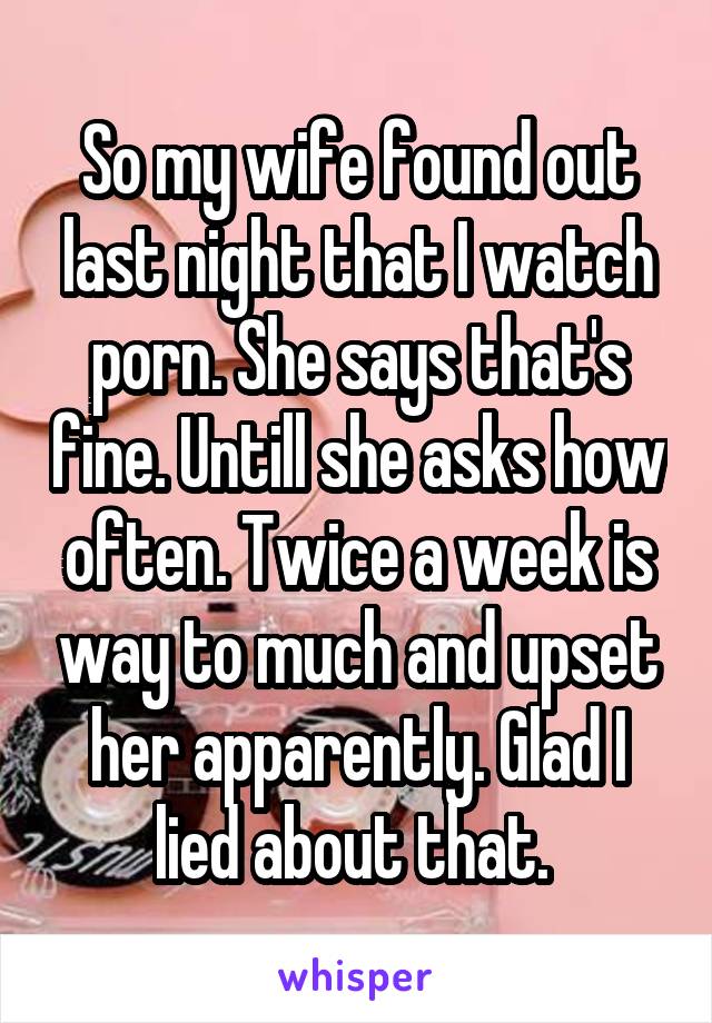 So my wife found out last night that I watch porn. She says that's fine. Untill she asks how often. Twice a week is way to much and upset her apparently. Glad I lied about that. 