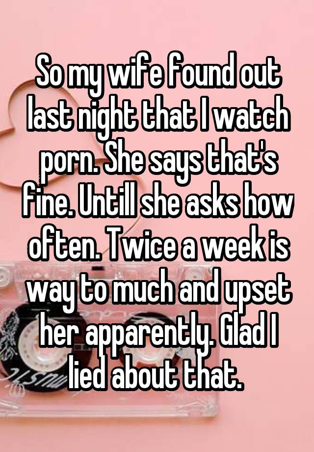 So my wife found out last night that I watch porn. She says that's fine. Untill she asks how often. Twice a week is way to much and upset her apparently. Glad I lied about that. 