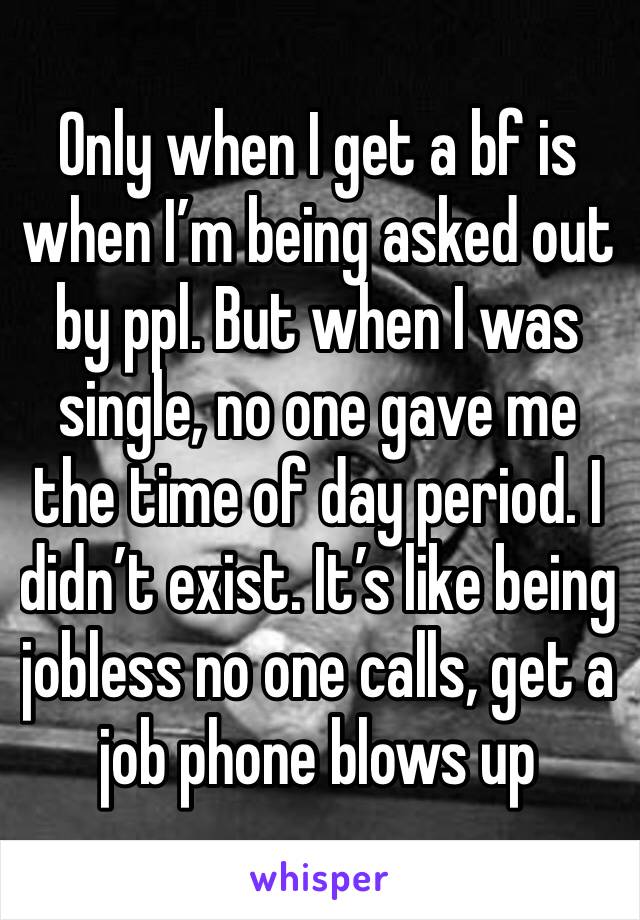 Only when I get a bf is when I’m being asked out by ppl. But when I was single, no one gave me the time of day period. I didn’t exist. It’s like being jobless no one calls, get a job phone blows up