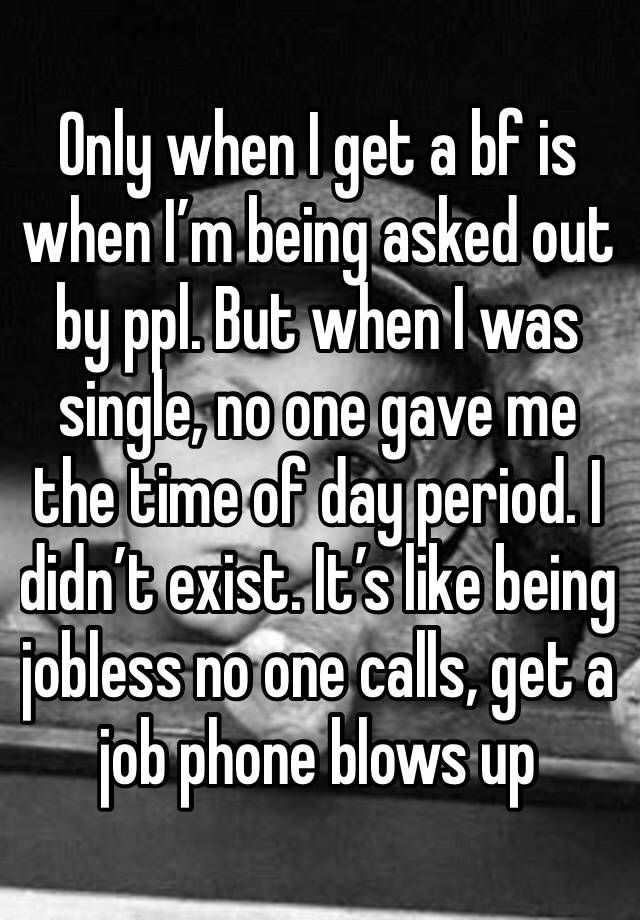 Only when I get a bf is when I’m being asked out by ppl. But when I was single, no one gave me the time of day period. I didn’t exist. It’s like being jobless no one calls, get a job phone blows up