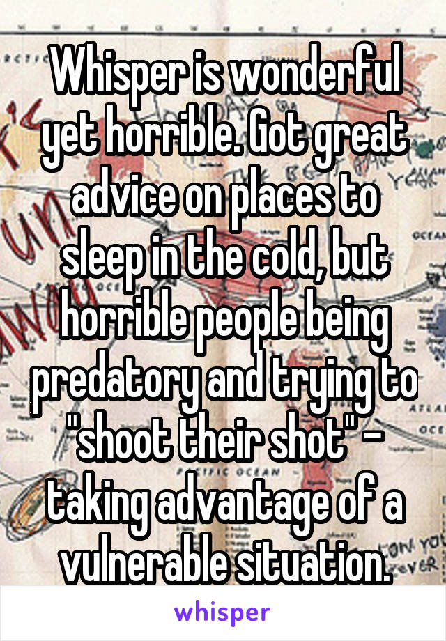 Whisper is wonderful yet horrible. Got great advice on places to sleep in the cold, but horrible people being predatory and trying to "shoot their shot" - taking advantage of a vulnerable situation.