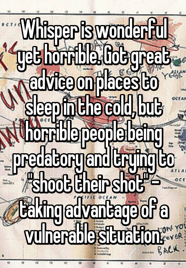 Whisper is wonderful yet horrible. Got great advice on places to sleep in the cold, but horrible people being predatory and trying to "shoot their shot" - taking advantage of a vulnerable situation.