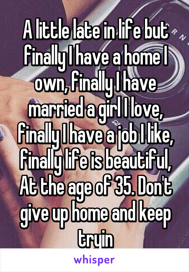 A little late in life but finally I have a home I own, finally I have married a girl I love, finally I have a job I like, finally life is beautiful,
At the age of 35. Don't give up home and keep tryin