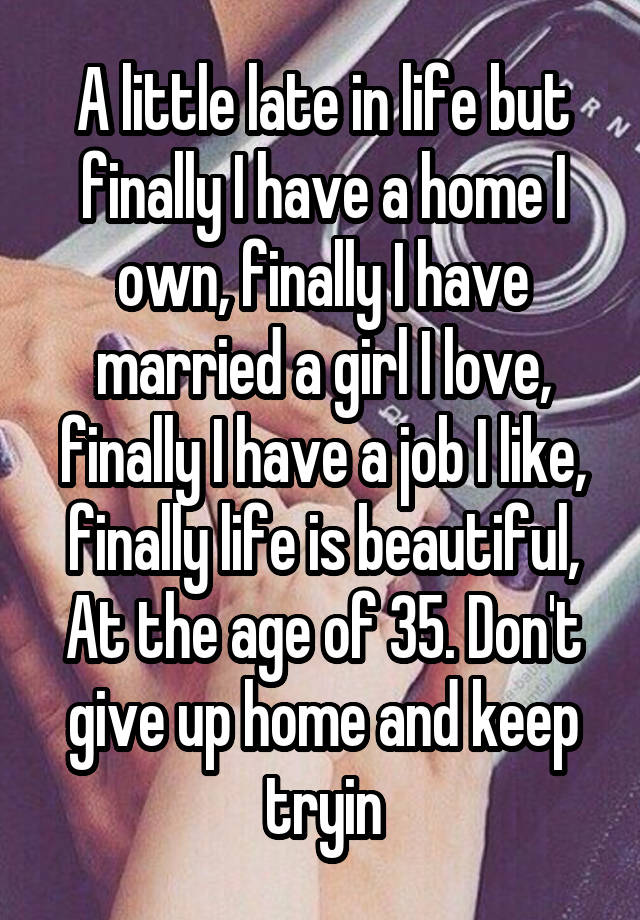 A little late in life but finally I have a home I own, finally I have married a girl I love, finally I have a job I like, finally life is beautiful,
At the age of 35. Don't give up home and keep tryin