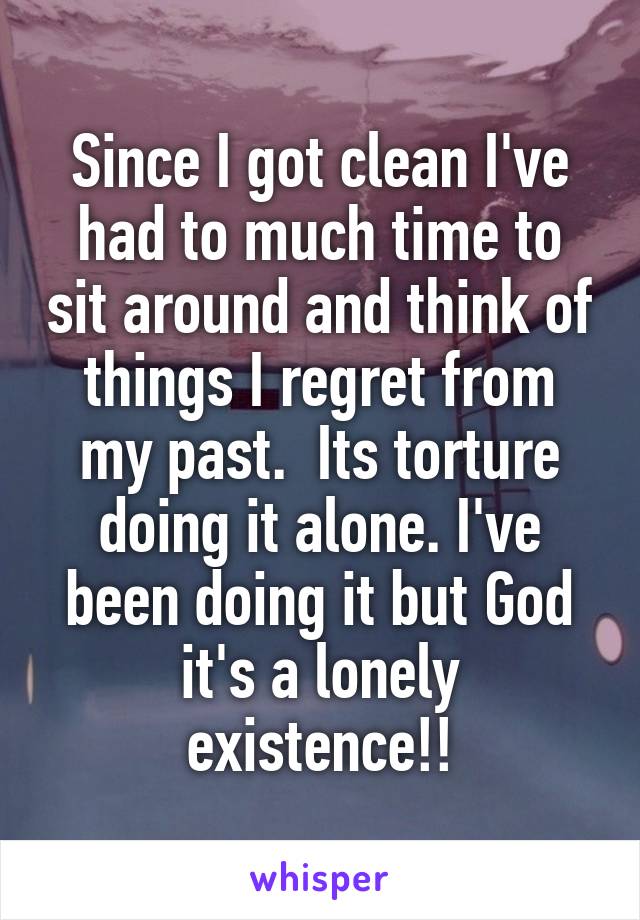 Since I got clean I've had to much time to sit around and think of things I regret from my past.  Its torture doing it alone. I've been doing it but God it's a lonely existence!!