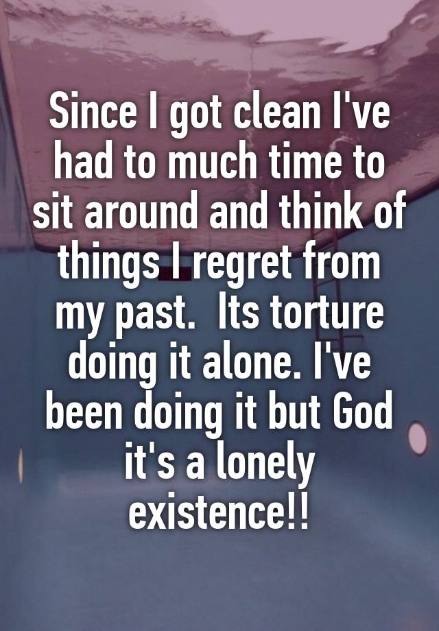 Since I got clean I've had to much time to sit around and think of things I regret from my past.  Its torture doing it alone. I've been doing it but God it's a lonely existence!!