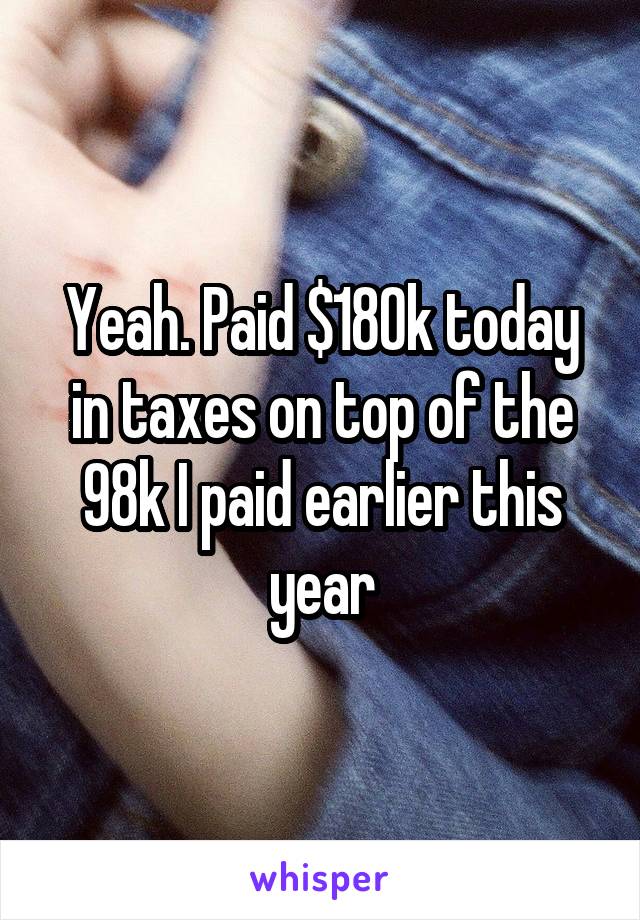 Yeah. Paid $180k today in taxes on top of the 98k I paid earlier this year