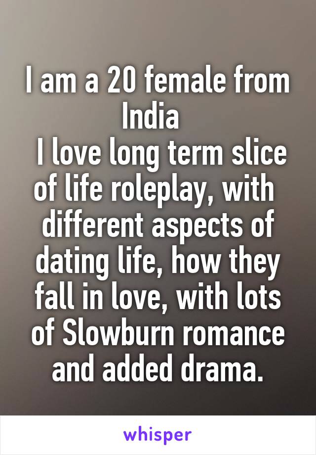 
I am a 20 female from India  
 I love long term slice of life roleplay, with  different aspects of dating life, how they fall in love, with lots of Slowburn romance and added drama.