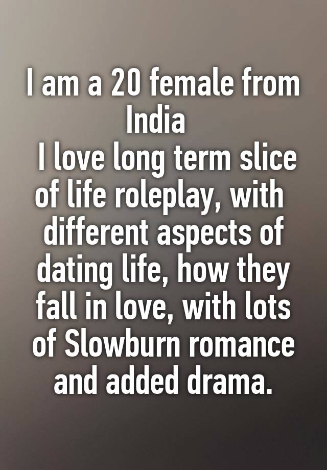 
I am a 20 female from India  
 I love long term slice of life roleplay, with  different aspects of dating life, how they fall in love, with lots of Slowburn romance and added drama.