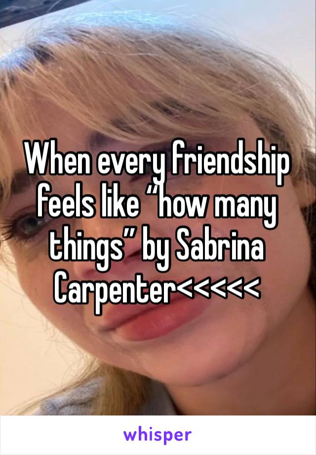 When every friendship feels like “how many things” by Sabrina Carpenter<<<<<