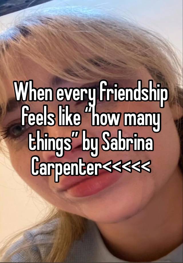 When every friendship feels like “how many things” by Sabrina Carpenter<<<<<