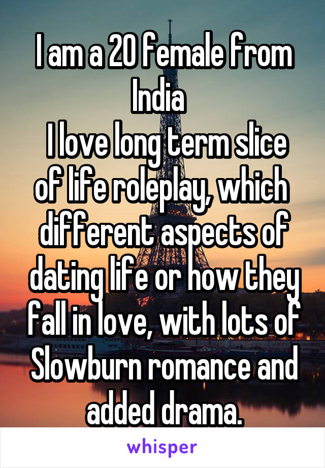 I am a 20 female from India  
 I love long term slice of life roleplay, which  different aspects of dating life or how they fall in love, with lots of Slowburn romance and added drama.