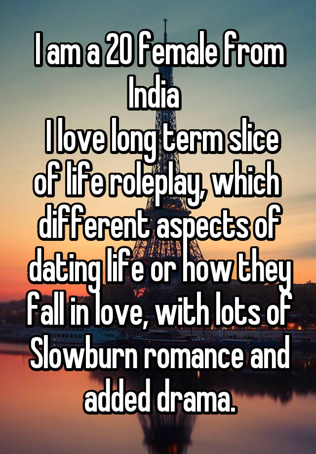 I am a 20 female from India  
 I love long term slice of life roleplay, which  different aspects of dating life or how they fall in love, with lots of Slowburn romance and added drama.