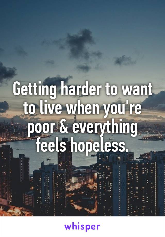 Getting harder to want to live when you're poor & everything feels hopeless.