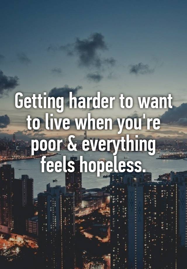 Getting harder to want to live when you're poor & everything feels hopeless.