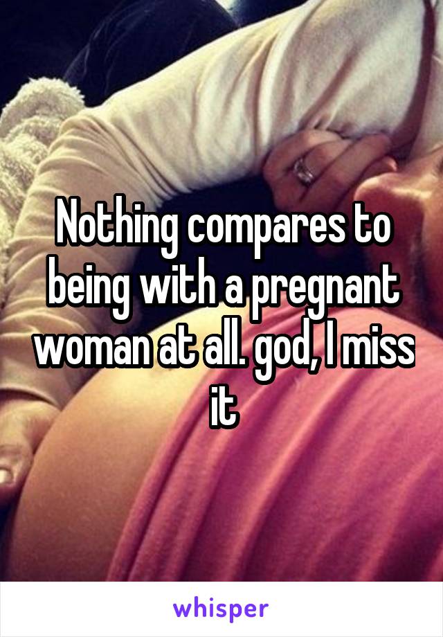 Nothing compares to being with a pregnant woman at all. god, I miss it