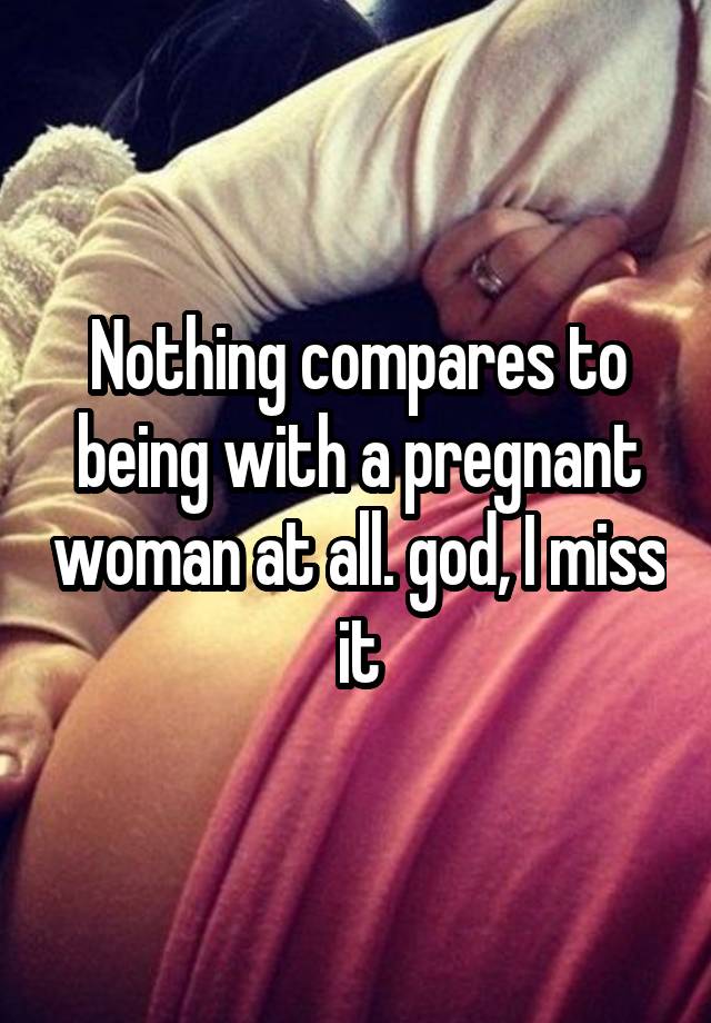 Nothing compares to being with a pregnant woman at all. god, I miss it