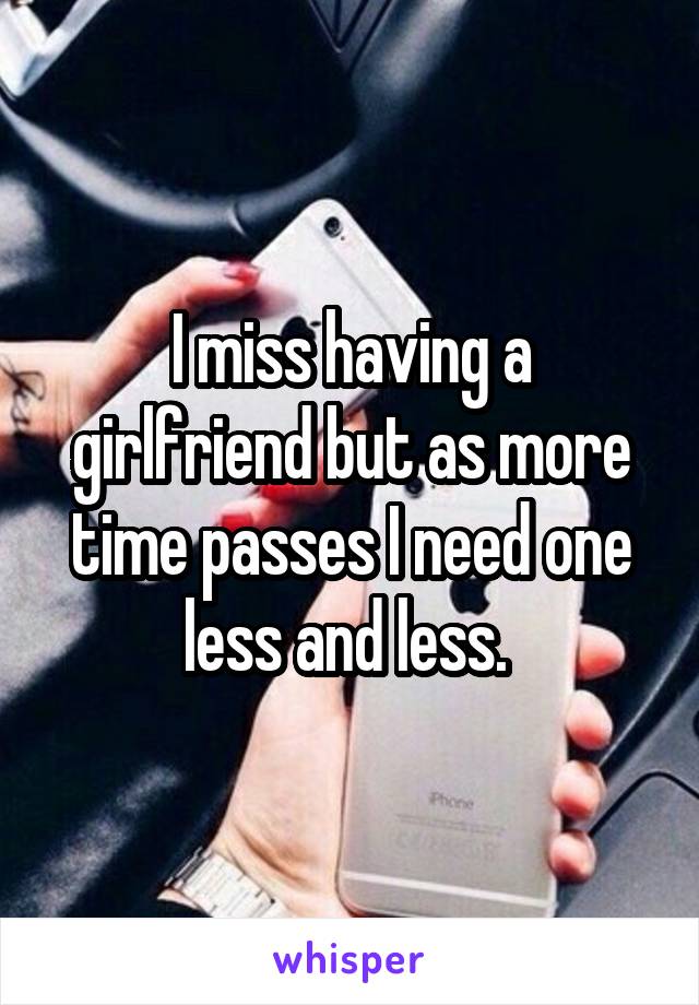 I miss having a girlfriend but as more time passes I need one less and less. 