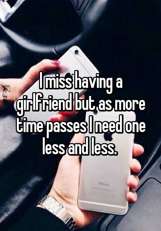 I miss having a girlfriend but as more time passes I need one less and less. 