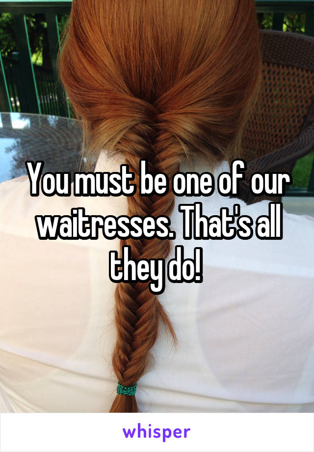 You must be one of our waitresses. That's all they do! 