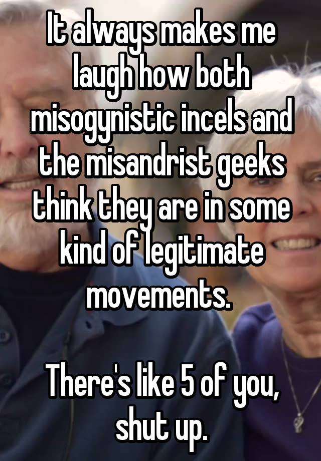 It always makes me laugh how both misogynistic incels and the misandrist geeks think they are in some kind of legitimate movements. 

There's like 5 of you, shut up.