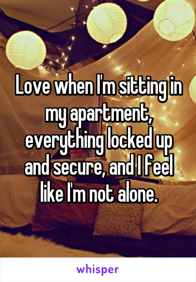 Love when I'm sitting in my apartment, everything locked up and secure, and I feel like I'm not alone.