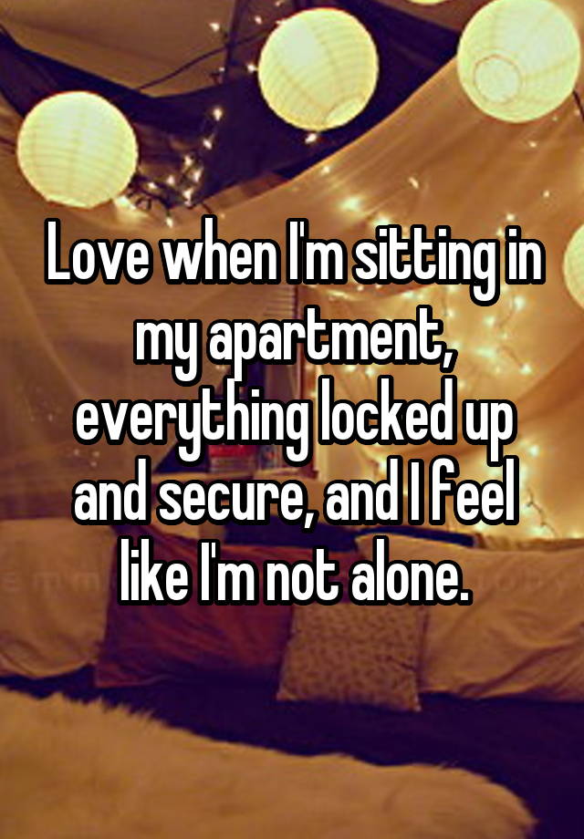 Love when I'm sitting in my apartment, everything locked up and secure, and I feel like I'm not alone.