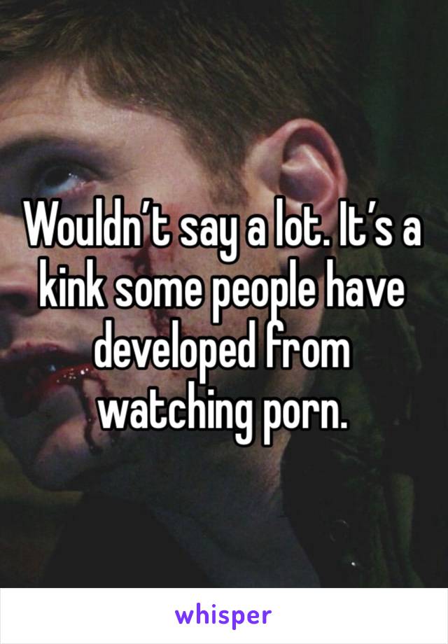 Wouldn’t say a lot. It’s a kink some people have developed from watching porn.