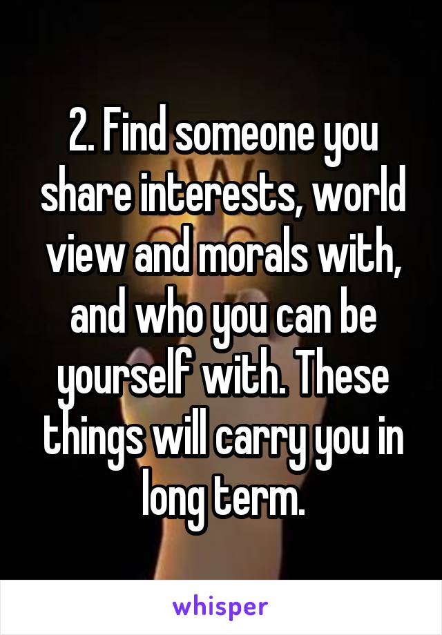 2. Find someone you share interests, world view and morals with, and who you can be yourself with. These things will carry you in long term.