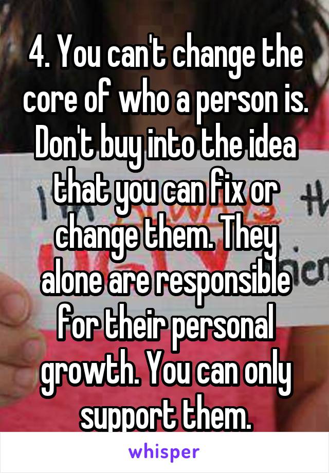 4. You can't change the core of who a person is. Don't buy into the idea that you can fix or change them. They alone are responsible for their personal growth. You can only support them.