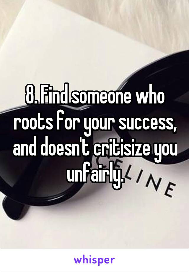 8. Find someone who roots for your success, and doesn't critisize you unfairly.