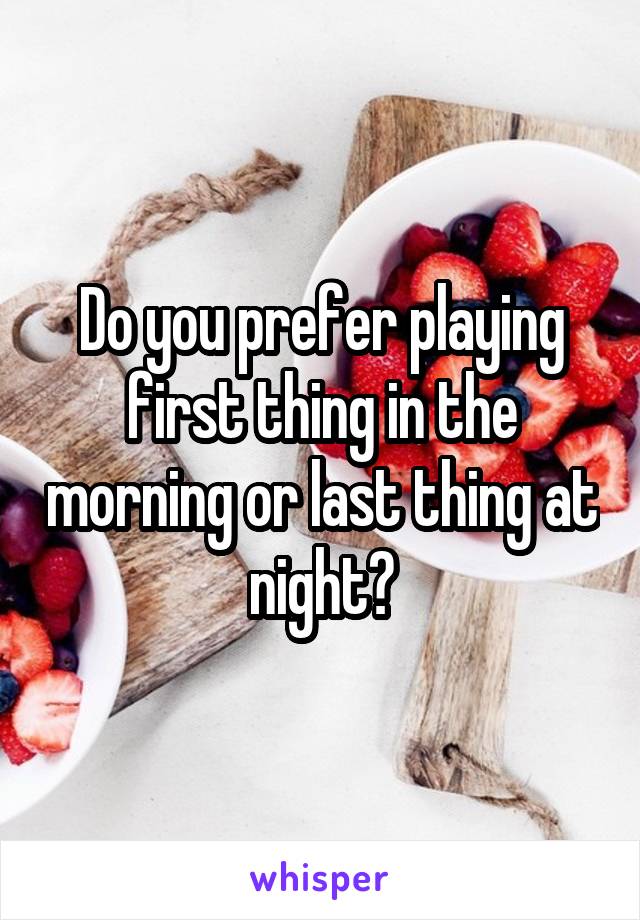 Do you prefer playing first thing in the morning or last thing at night?