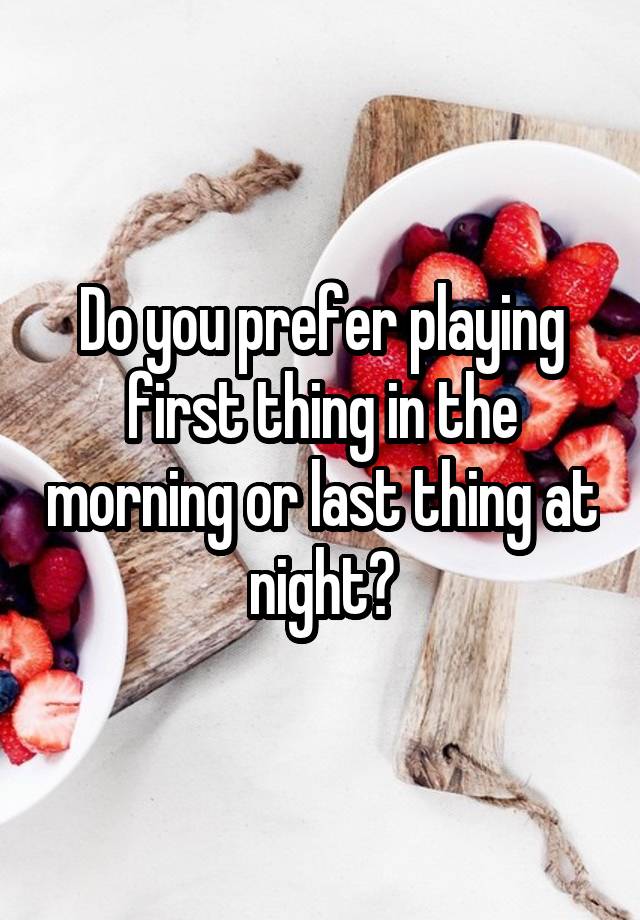 Do you prefer playing first thing in the morning or last thing at night?