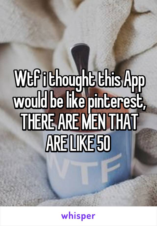 Wtf i thought this App would be like pinterest, THERE ARE MEN THAT ARE LIKE 50 