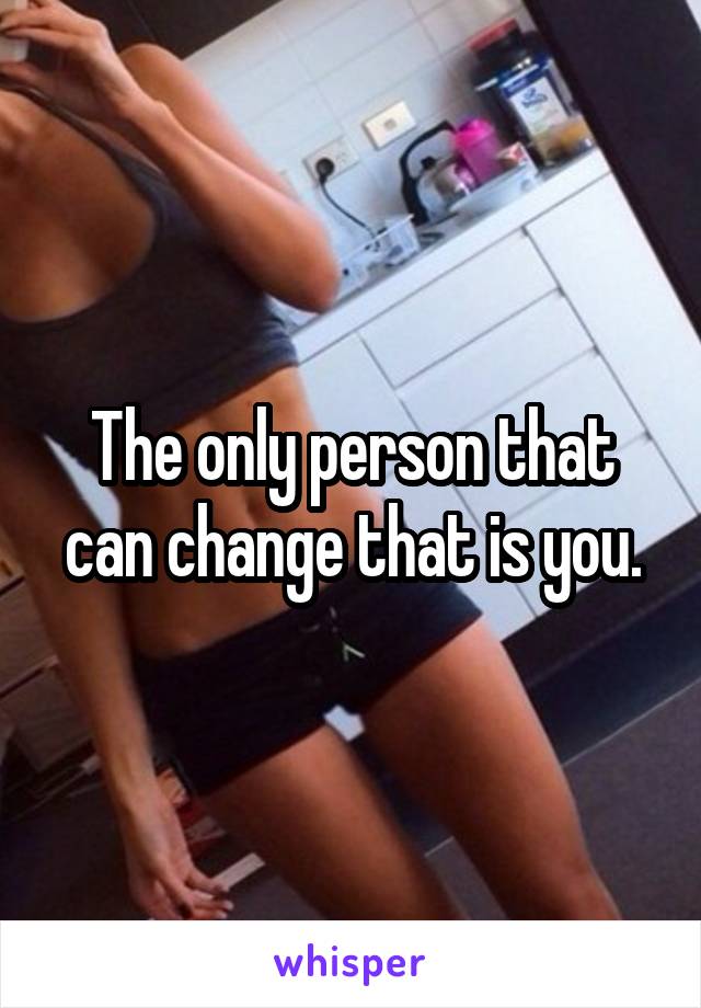 The only person that can change that is you.