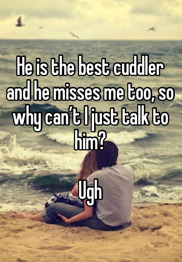 He is the best cuddler and he misses me too, so why can’t I just talk to him? 

Ugh 