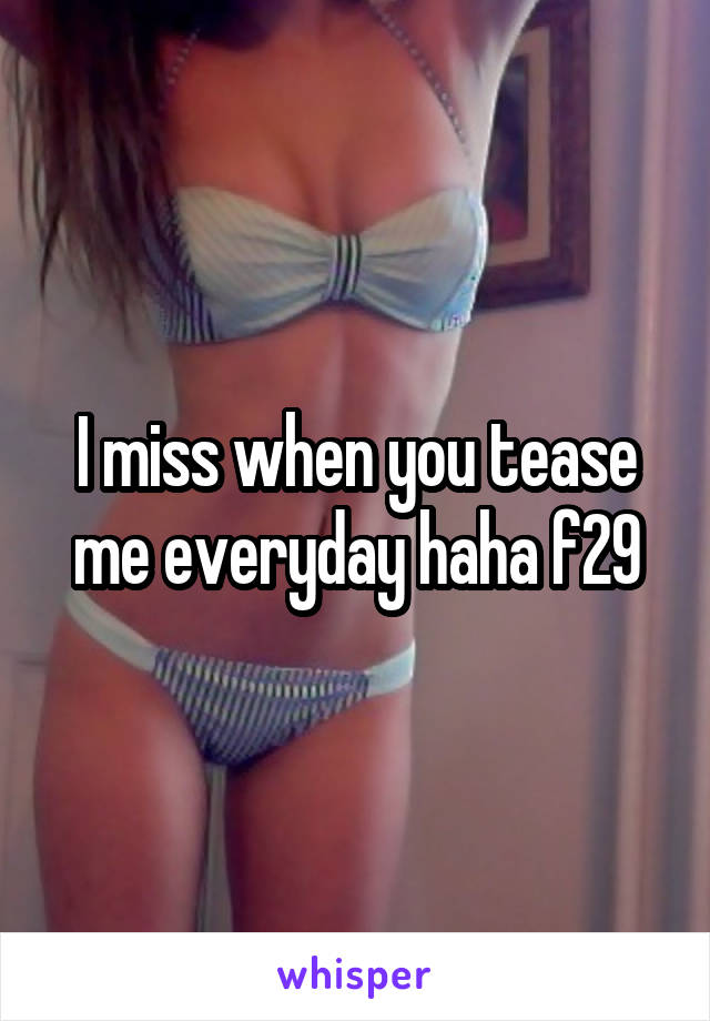 I miss when you tease me everyday haha f29