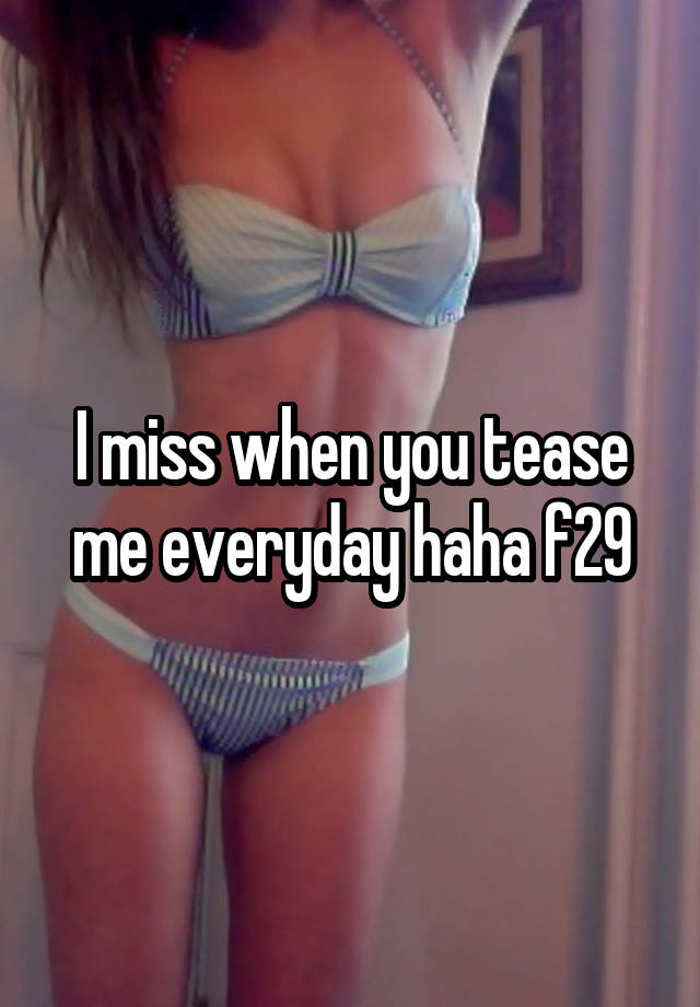 I miss when you tease me everyday haha f29