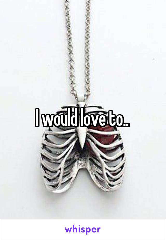 I would love to.. 