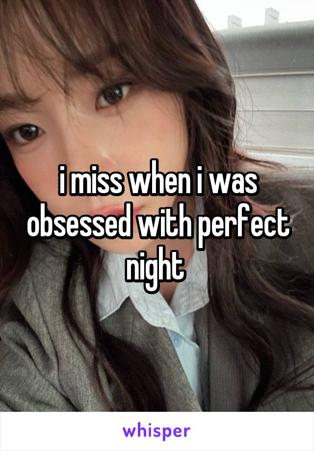 i miss when i was obsessed with perfect night 