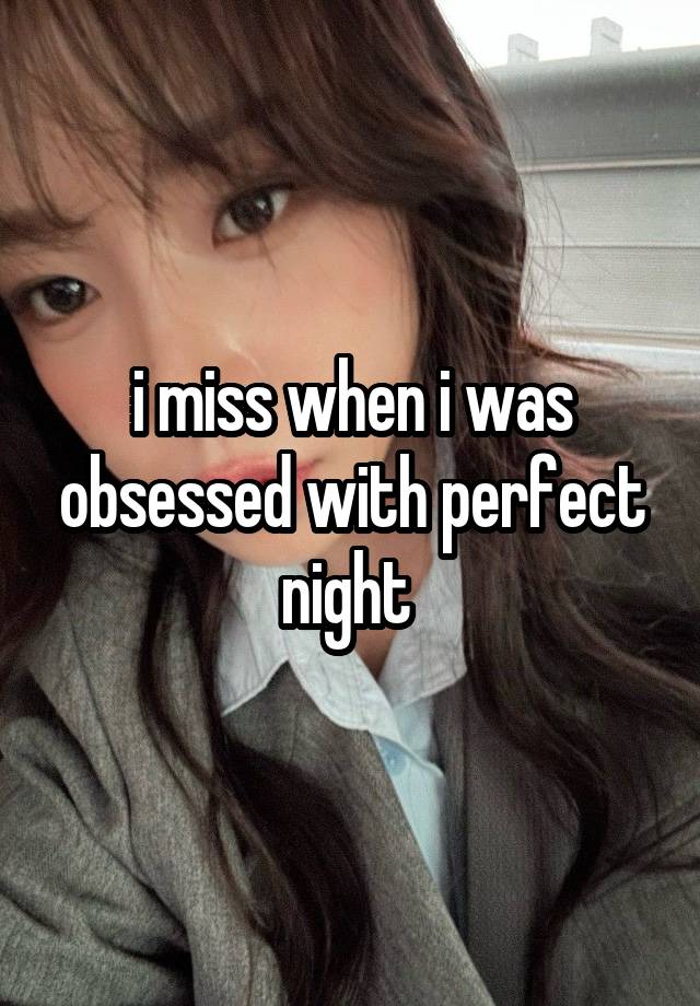 i miss when i was obsessed with perfect night 