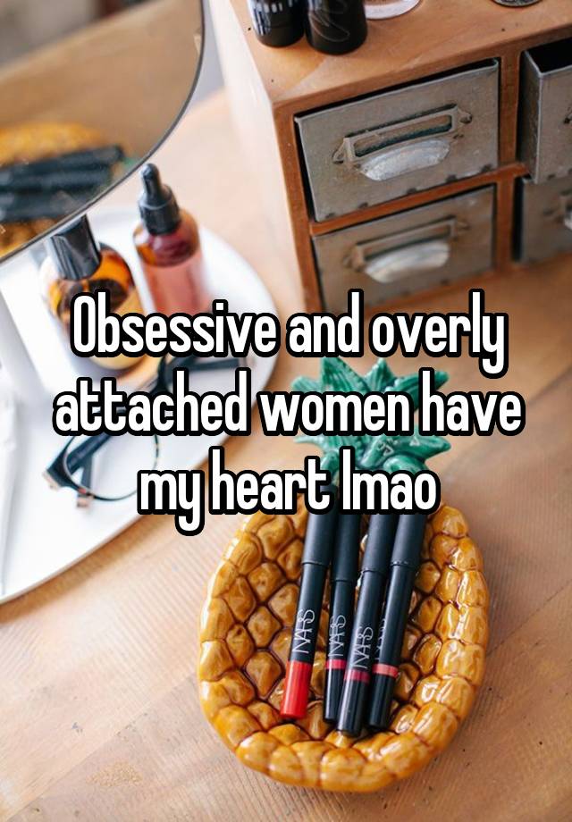 Obsessive and overly attached women have my heart lmao