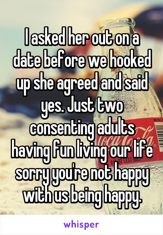 I asked her out on a date before we hooked up she agreed and said yes. Just two consenting adults having fun living our life sorry you're not happy with us being happy.