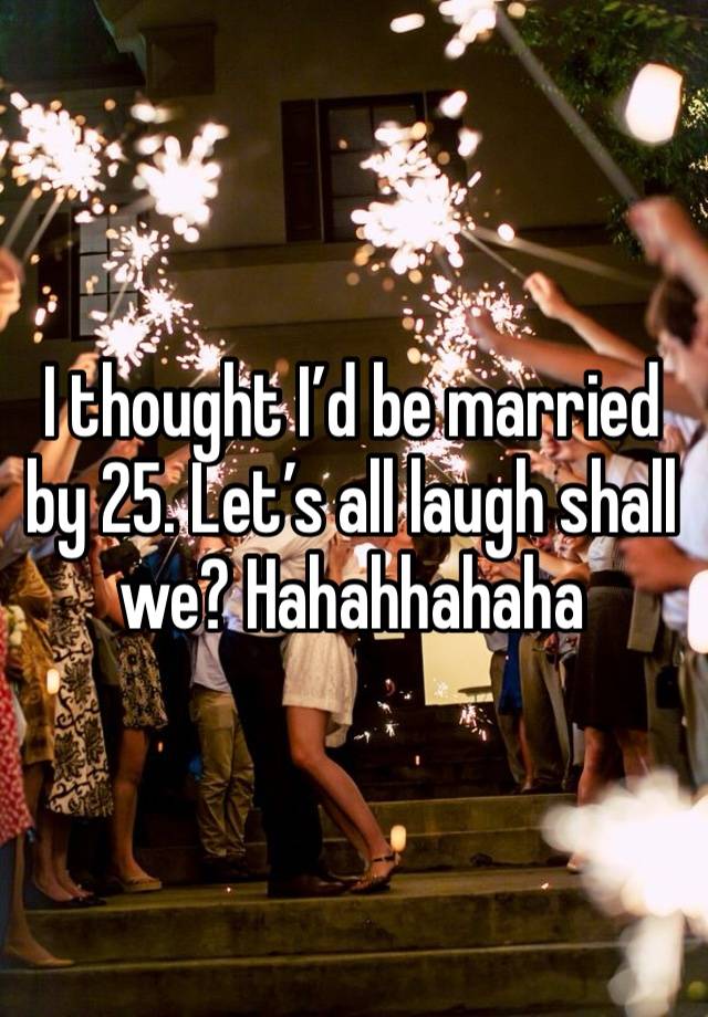 I thought I’d be married by 25. Let’s all laugh shall we? Hahahhahaha