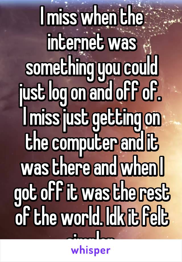 I miss when the internet was something you could just log on and off of. 
I miss just getting on the computer and it was there and when I got off it was the rest of the world. Idk it felt simpler.