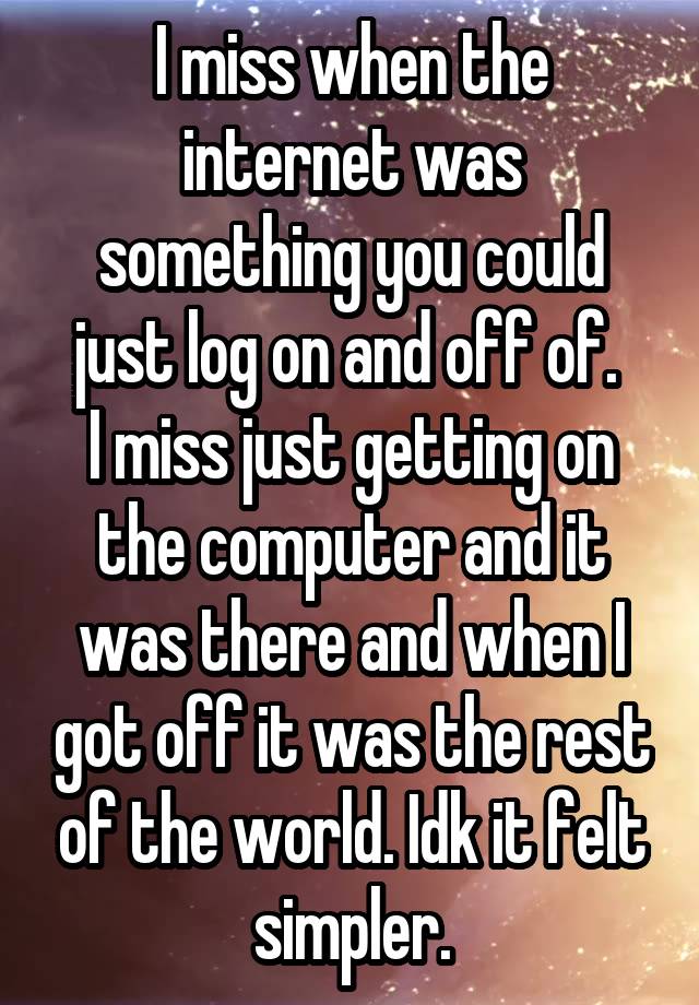 I miss when the internet was something you could just log on and off of. 
I miss just getting on the computer and it was there and when I got off it was the rest of the world. Idk it felt simpler.