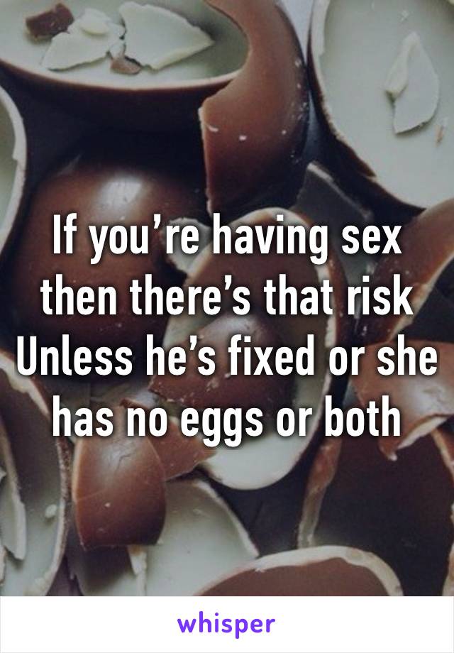 If you’re having sex then there’s that risk 
Unless he’s fixed or she has no eggs or both