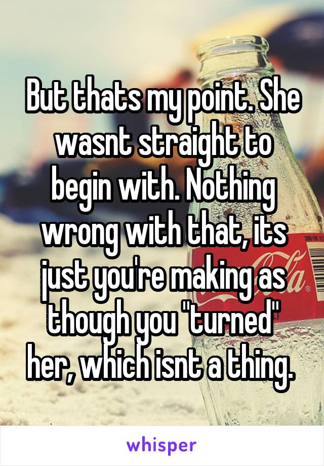 But thats my point. She wasnt straight to begin with. Nothing wrong with that, its just you're making as though you "turned" her, which isnt a thing. 