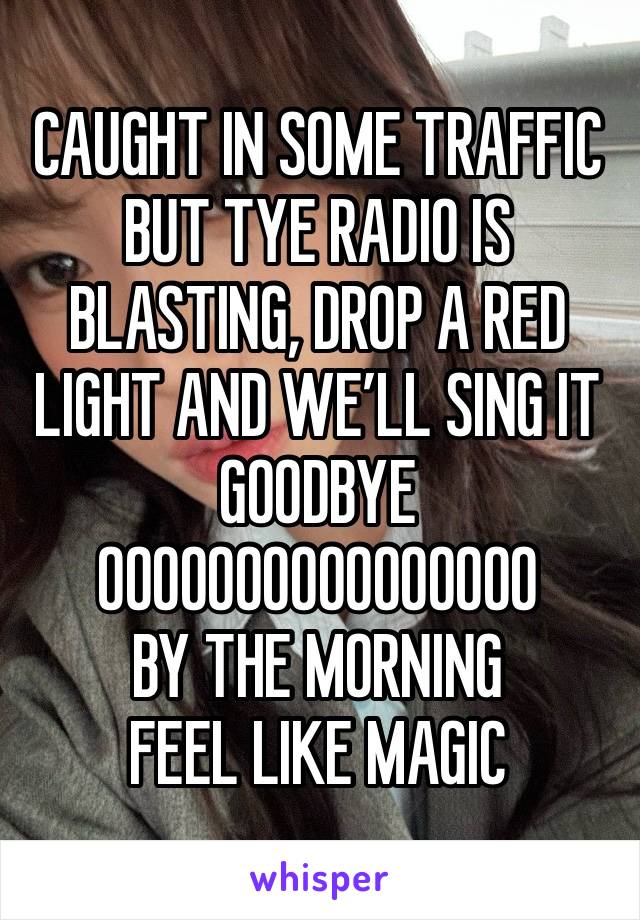 CAUGHT IN SOME TRAFFIC BUT TYE RADIO IS BLASTING, DROP A RED LIGHT AND WE’LL SING IT GOODBYE 
OOOOOOOOOOOOOOOO
BY THE MORNING
FEEL LIKE MAGIC