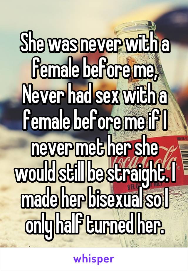 She was never with a female before me, Never had sex with a female before me if I never met her she would still be straight. I made her bisexual so I only half turned her.